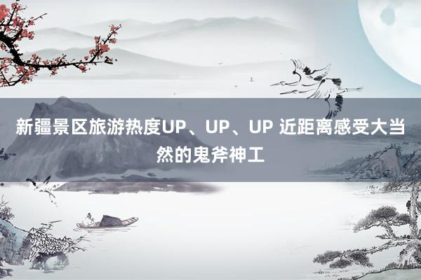 新疆景区旅游热度UP、UP、UP 近距离感受大当然的鬼斧神工