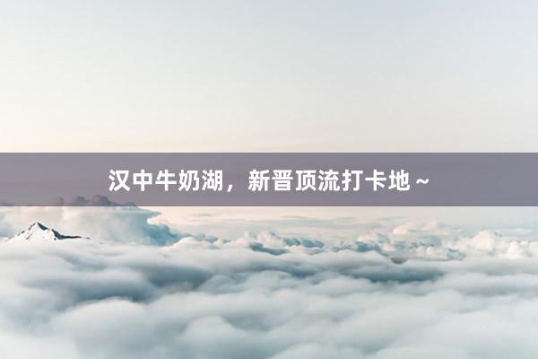 汉中牛奶湖，新晋顶流打卡地～