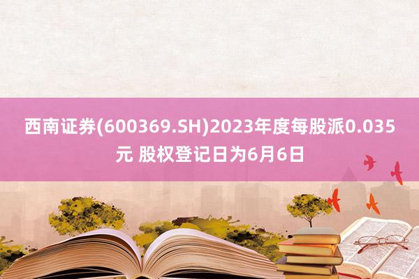 西南证券(600369.SH)2023年度每股派0.035元 股权登记日为6月6日