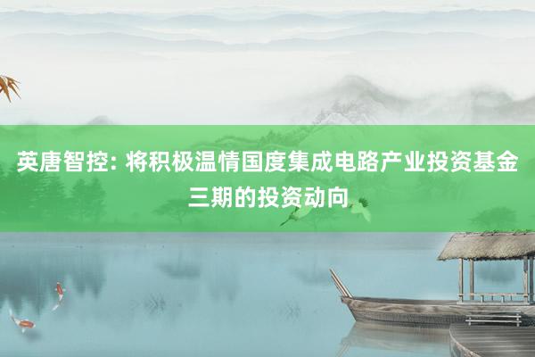 英唐智控: 将积极温情国度集成电路产业投资基金三期的投资动向