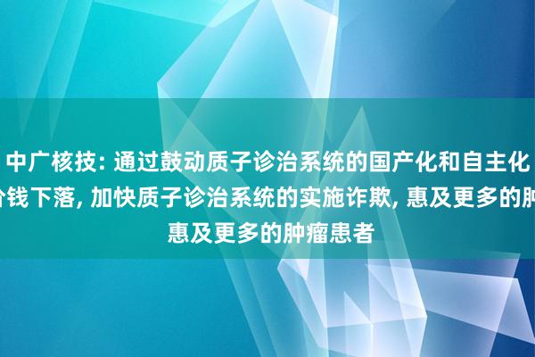 中广核技: 通过鼓动质子诊治系统的国产化和自主化, 达成价钱下落, 加快质子诊治系统的实施诈欺, 惠及更多的肿瘤患者