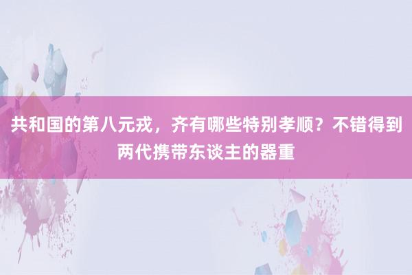 共和国的第八元戎，齐有哪些特别孝顺？不错得到两代携带东谈主的器重