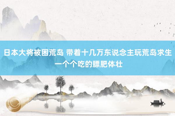 日本大将被困荒岛 带着十几万东说念主玩荒岛求生 一个个吃的膘肥体壮