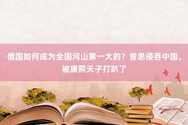 俄国如何成为全国河山第一大的？曾思侵吞中国，被康熙天子打趴了