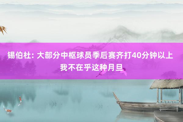 锡伯杜: 大部分中枢球员季后赛齐打40分钟以上 我不在乎这种月旦