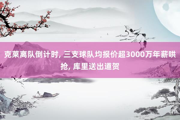 克莱离队倒计时, 三支球队均报价超3000万年薪哄抢, 库里送出道贺