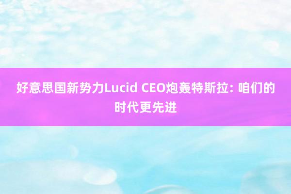 好意思国新势力Lucid CEO炮轰特斯拉: 咱们的时代更先进