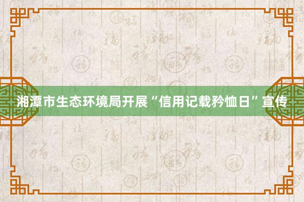 湘潭市生态环境局开展“信用记载矜恤日”宣传