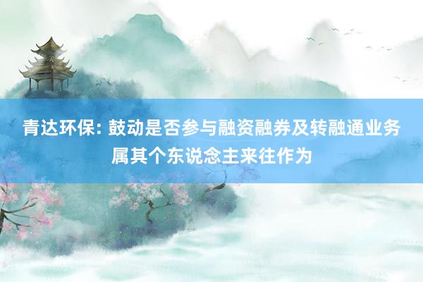 青达环保: 鼓动是否参与融资融券及转融通业务属其个东说念主来往作为