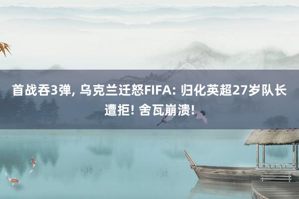 首战吞3弹, 乌克兰迁怒FIFA: 归化英超27岁队长遭拒! 舍瓦崩溃!