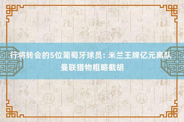 行将转会的5位葡萄牙球员: 米兰王牌亿元离队 曼联猎物粗略截胡