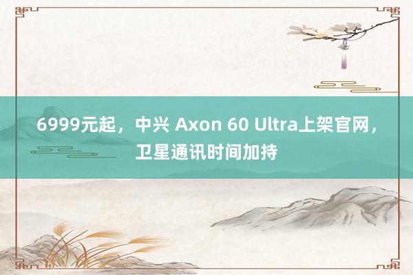 6999元起，中兴 Axon 60 Ultra上架官网，卫星通讯时间加持