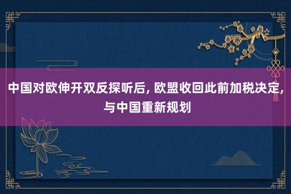 中国对欧伸开双反探听后, 欧盟收回此前加税决定, 与中国重新规划