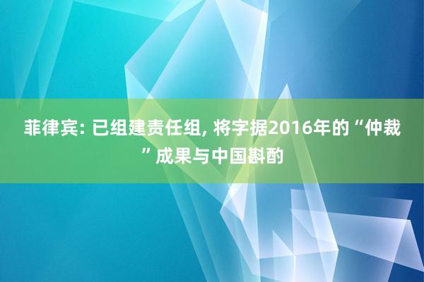 菲律宾: 已组建责任组, 将字据2016年的“仲裁”成果与中国斟酌