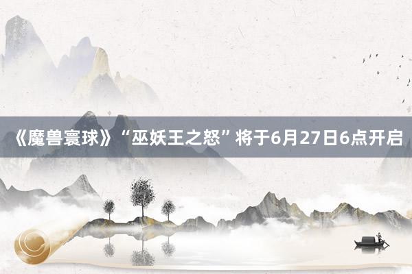 《魔兽寰球》“巫妖王之怒”将于6月27日6点开启