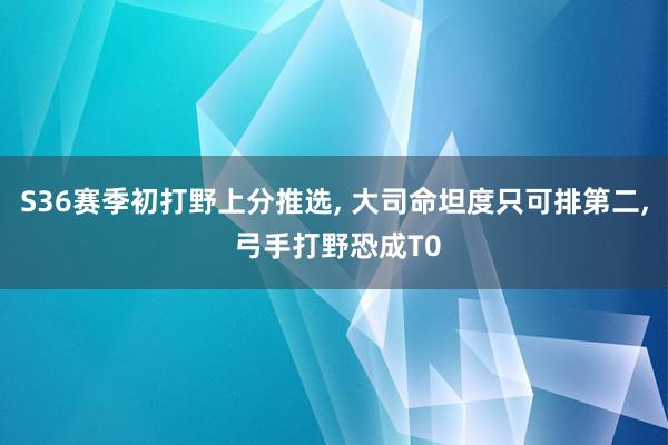 S36赛季初打野上分推选, 大司命坦度只可排第二, 弓手打野恐成T0