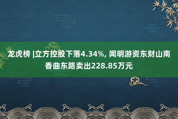 龙虎榜 |立方控股下落4.34%, 闻明游资东财山南香曲东路卖出228.85万元