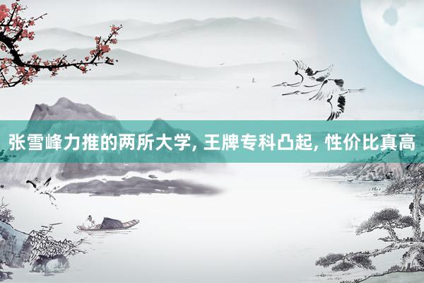 张雪峰力推的两所大学, 王牌专科凸起, 性价比真高