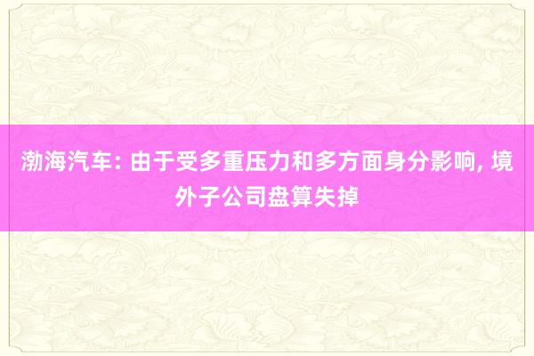 渤海汽车: 由于受多重压力和多方面身分影响, 境外子公司盘算失掉