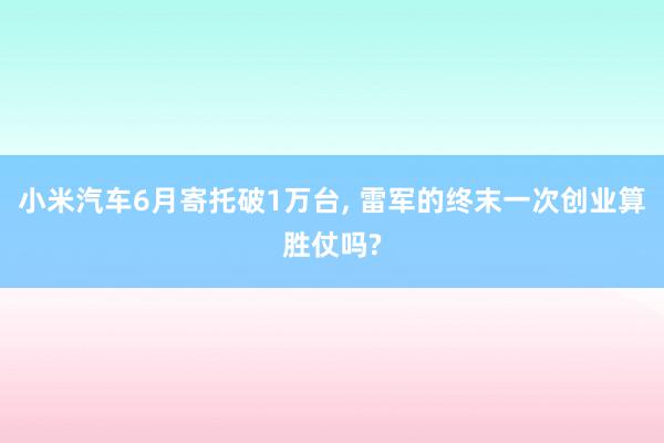 小米汽车6月寄托破1万台, 雷军的终末一次创业算胜仗吗?