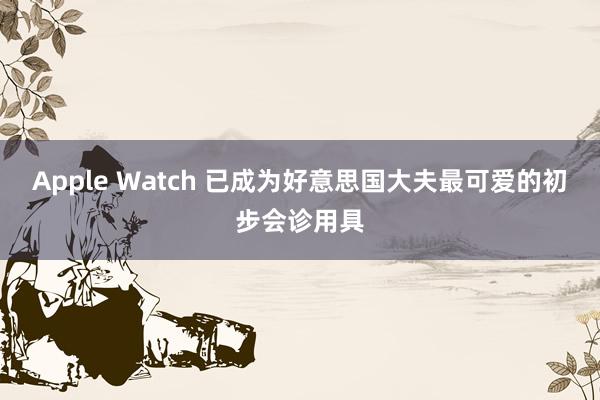 Apple Watch 已成为好意思国大夫最可爱的初步会诊用具