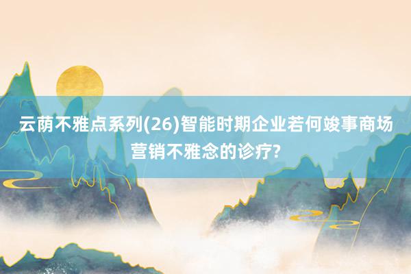 云荫不雅点系列(26)智能时期企业若何竣事商场营销不雅念的诊疗?