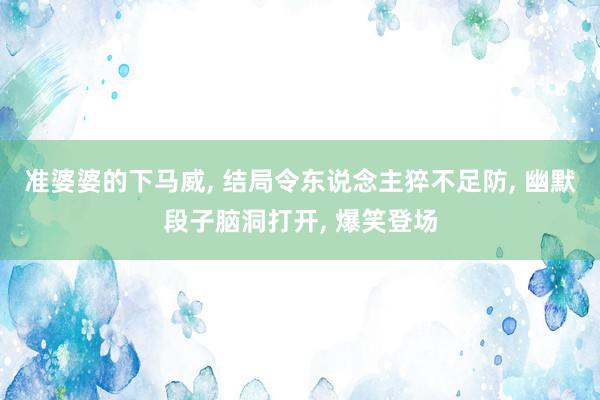 准婆婆的下马威, 结局令东说念主猝不足防, 幽默段子脑洞打开, 爆笑登场