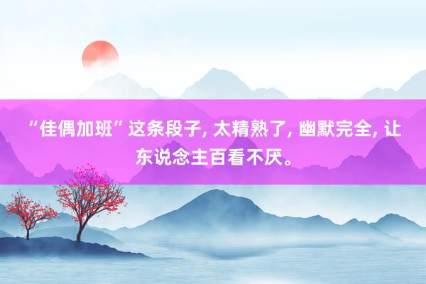 “佳偶加班”这条段子, 太精熟了, 幽默完全, 让东说念主百看不厌。