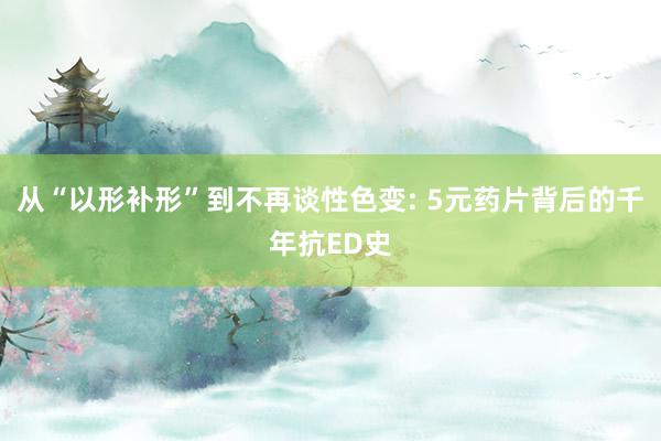 从“以形补形”到不再谈性色变: 5元药片背后的千年抗ED史