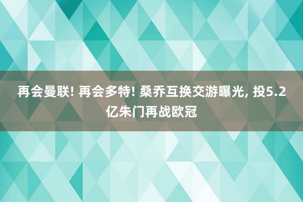 再会曼联! 再会多特! 桑乔互换交游曝光, 投5.2亿朱门再战欧冠