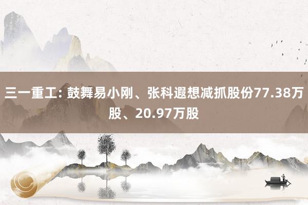 三一重工: 鼓舞易小刚、张科遐想减抓股份77.38万股、20.97万股