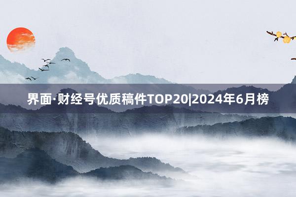 界面·财经号优质稿件TOP20|2024年6月榜