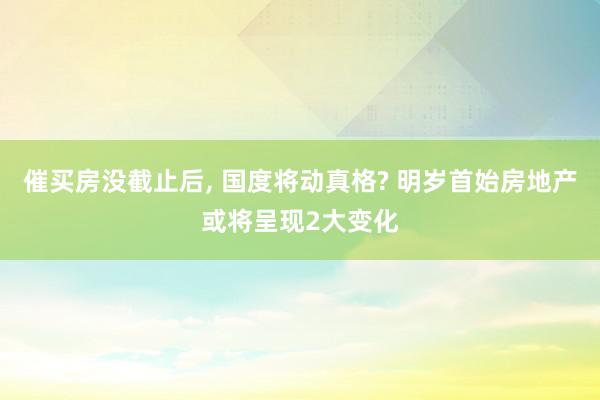 催买房没截止后, 国度将动真格? 明岁首始房地产或将呈现2大变化