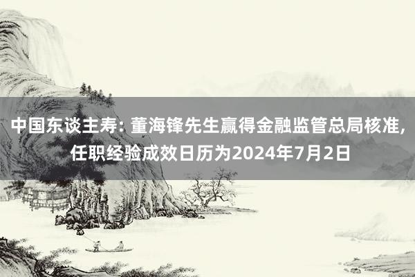 中国东谈主寿: 董海锋先生赢得金融监管总局核准, 任职经验成效日历为2024年7月2日