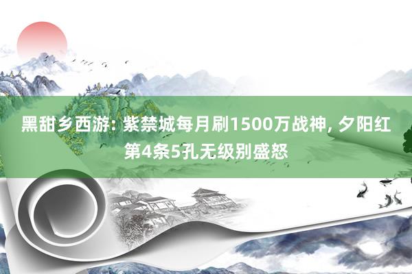 黑甜乡西游: 紫禁城每月刷1500万战神, 夕阳红第4条5孔无级别盛怒