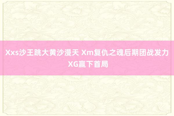 Xxs沙王跳大黄沙漫天 Xm复仇之魂后期团战发力 XG赢下首局