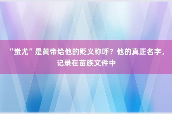 “蚩尤”是黄帝给他的贬义称呼？他的真正名字，记录在苗族文件中