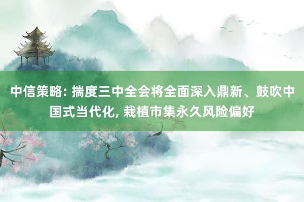 中信策略: 揣度三中全会将全面深入鼎新、鼓吹中国式当代化, 栽植市集永久风险偏好