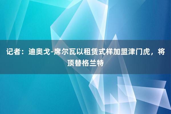 记者：迪奥戈-席尔瓦以租赁式样加盟津门虎，将顶替格兰特