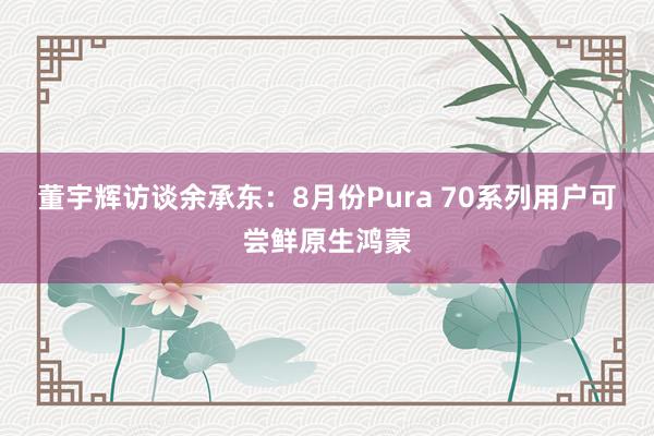 董宇辉访谈余承东：8月份Pura 70系列用户可尝鲜原生鸿蒙