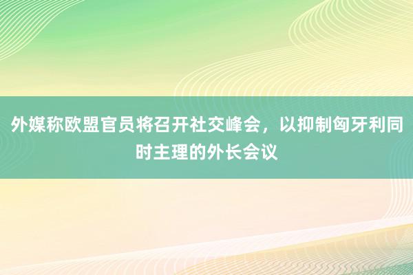 外媒称欧盟官员将召开社交峰会，以抑制匈牙利同时主理的外长会议