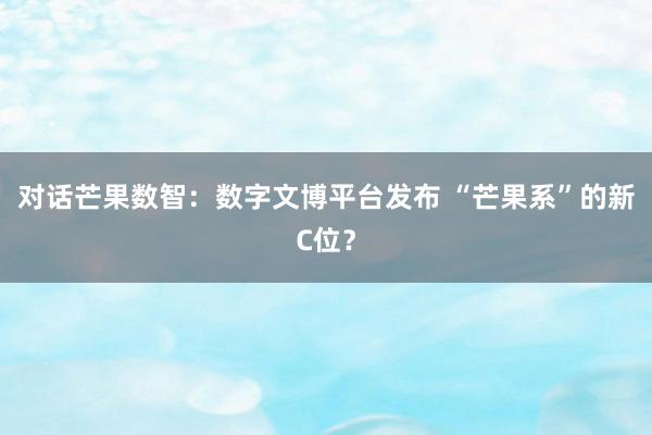 对话芒果数智：数字文博平台发布 “芒果系”的新C位？