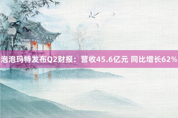 泡泡玛特发布Q2财报：营收45.6亿元 同比增长62%