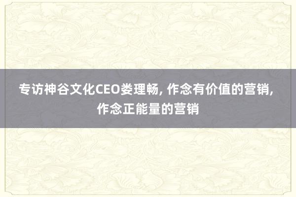 专访神谷文化CEO娄理畅, 作念有价值的营销, 作念正能量的营销