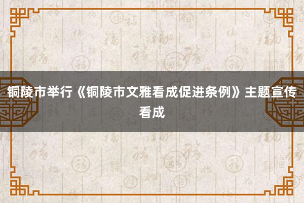 铜陵市举行《铜陵市文雅看成促进条例》主题宣传看成