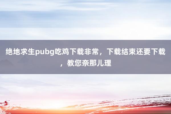 绝地求生pubg吃鸡下载非常，下载结束还要下载，教您奈那儿理