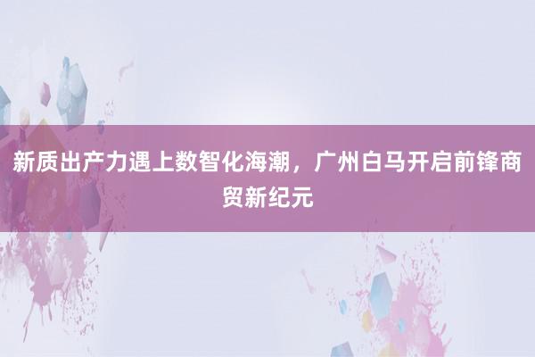 新质出产力遇上数智化海潮，广州白马开启前锋商贸新纪元