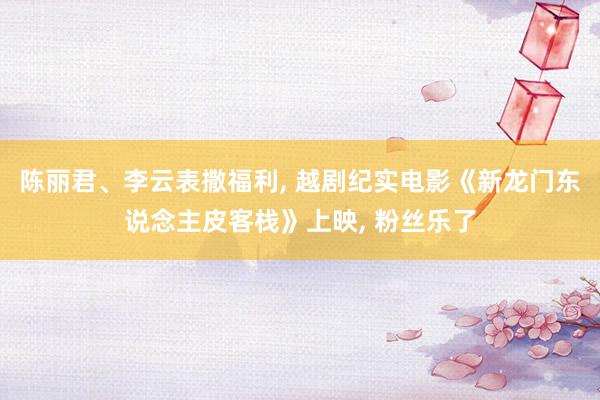 陈丽君、李云表撒福利, 越剧纪实电影《新龙门东说念主皮客栈》上映, 粉丝乐了