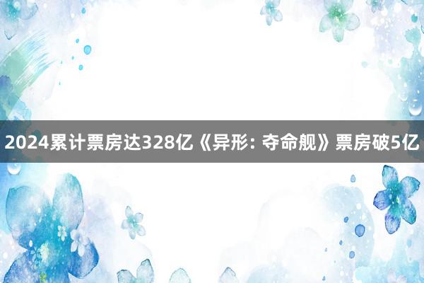 2024累计票房达328亿《异形: 夺命舰》票房破5亿