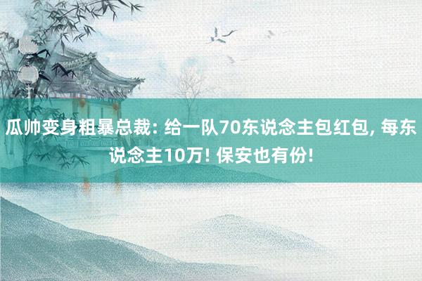 瓜帅变身粗暴总裁: 给一队70东说念主包红包, 每东说念主10万! 保安也有份!